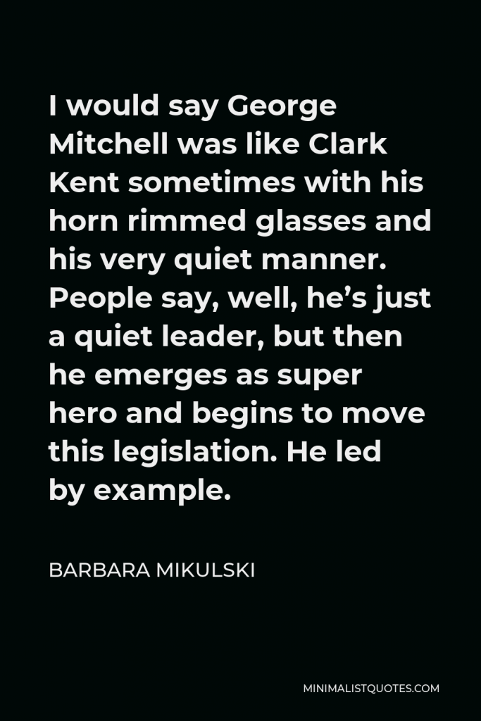 Barbara Mikulski Quote - I would say George Mitchell was like Clark Kent sometimes with his horn rimmed glasses and his very quiet manner. People say, well, he’s just a quiet leader, but then he emerges as super hero and begins to move this legislation. He led by example.