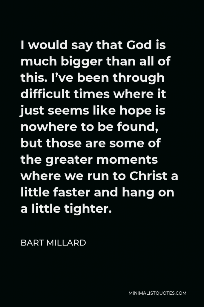 Bart Millard Quote - I would say that God is much bigger than all of this. I’ve been through difficult times where it just seems like hope is nowhere to be found, but those are some of the greater moments where we run to Christ a little faster and hang on a little tighter.