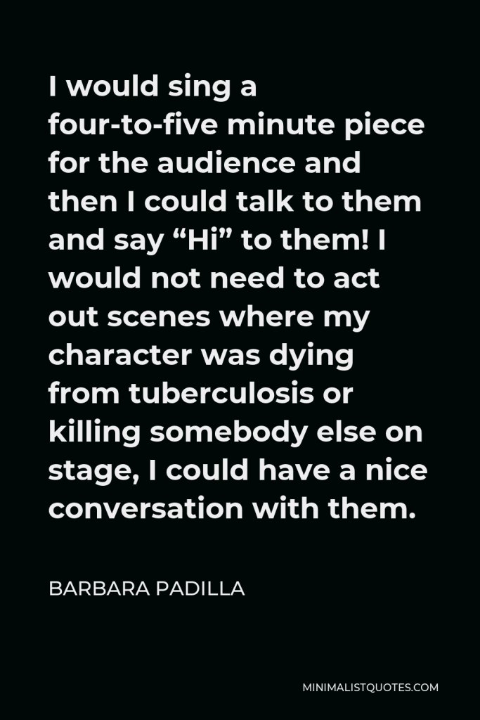 Barbara Padilla Quote - I would sing a four-to-five minute piece for the audience and then I could talk to them and say “Hi” to them! I would not need to act out scenes where my character was dying from tuberculosis or killing somebody else on stage, I could have a nice conversation with them.