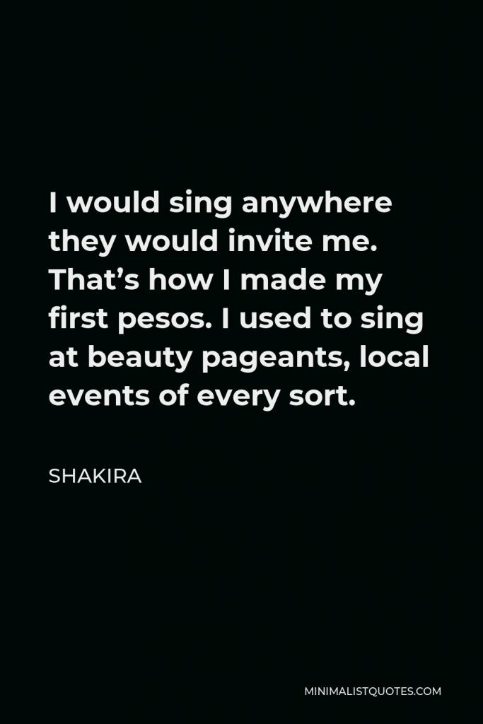 Shakira Quote - I would sing anywhere they would invite me. That’s how I made my first pesos. I used to sing at beauty pageants, local events of every sort.