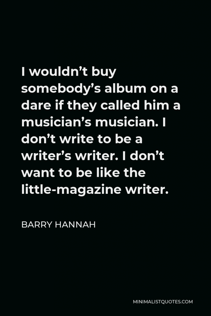 Barry Hannah Quote - I wouldn’t buy somebody’s album on a dare if they called him a musician’s musician. I don’t write to be a writer’s writer. I don’t want to be like the little-magazine writer.