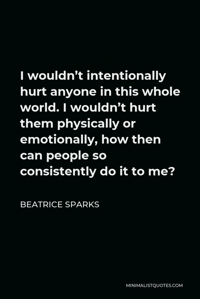 Beatrice Sparks Quote - I wouldn’t intentionally hurt anyone in this whole world. I wouldn’t hurt them physically or emotionally, how then can people so consistently do it to me?