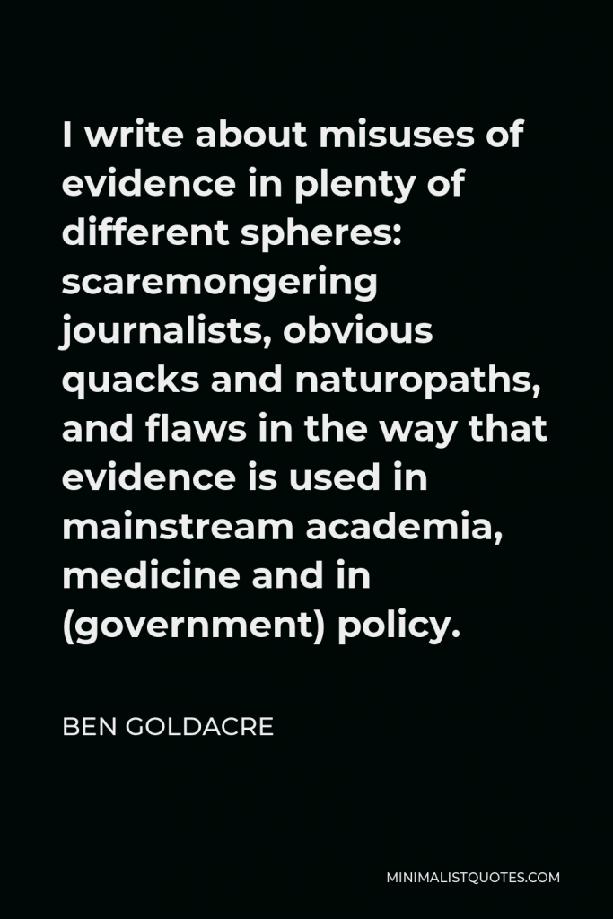 Ben Goldacre Quote - I write about misuses of evidence in plenty of different spheres: scaremongering journalists, obvious quacks and naturopaths, and flaws in the way that evidence is used in mainstream academia, medicine and in (government) policy.