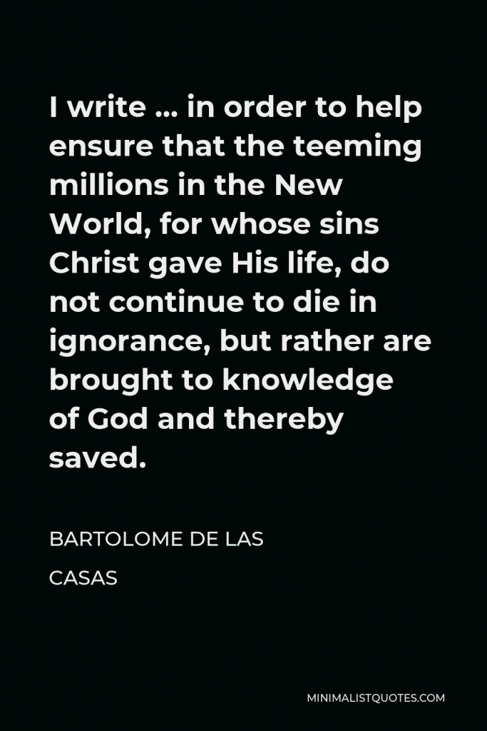 Bartolome de las Casas Quote - I write … in order to help ensure that the teeming millions in the New World, for whose sins Christ gave His life, do not continue to die in ignorance, but rather are brought to knowledge of God and thereby saved.