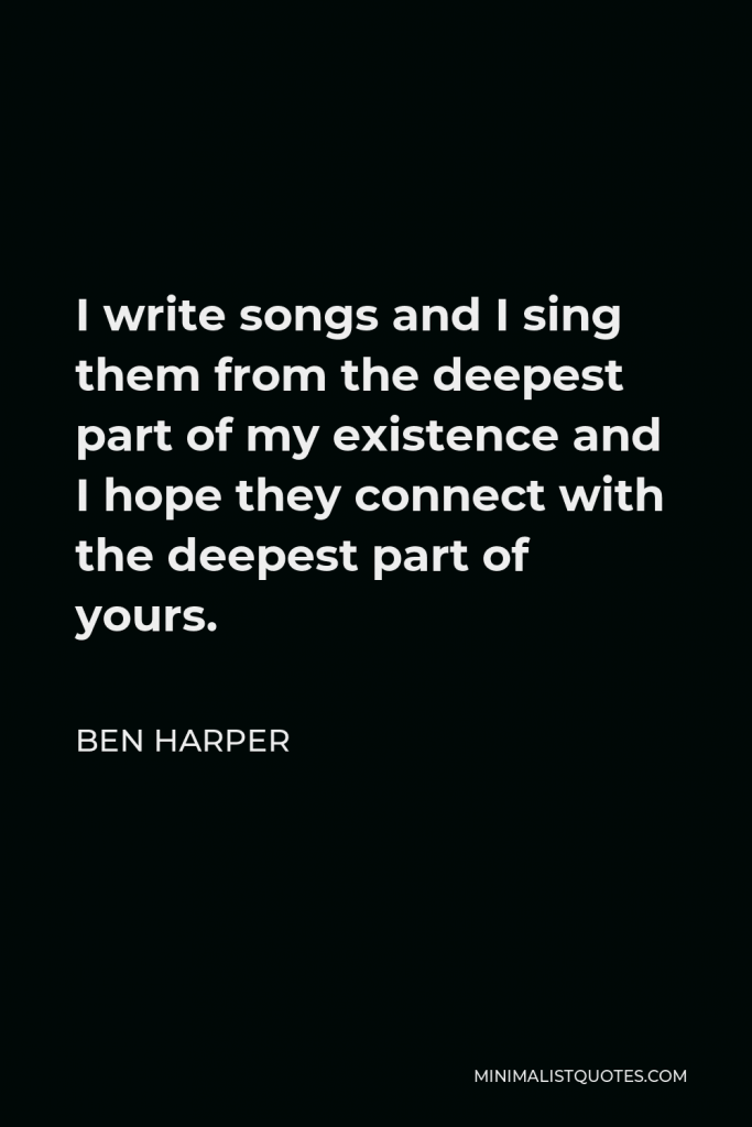 Ben Harper Quote - I write songs and I sing them from the deepest part of my existence and I hope they connect with the deepest part of yours.
