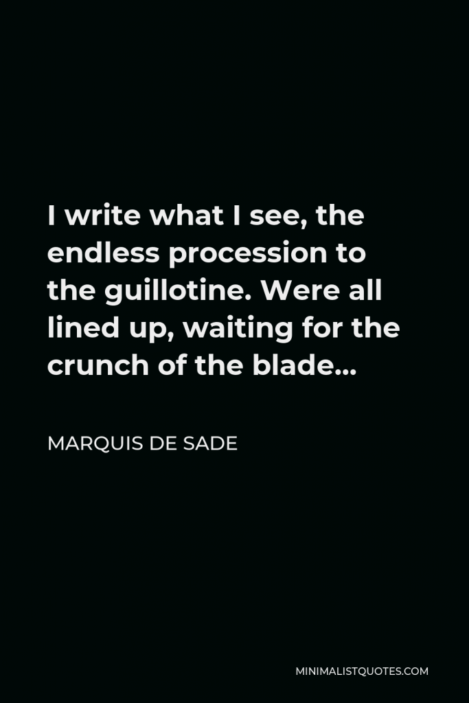 Marquis de Sade Quote - I write what I see, the endless procession to the guillotine. Were all lined up, waiting for the crunch of the blade…