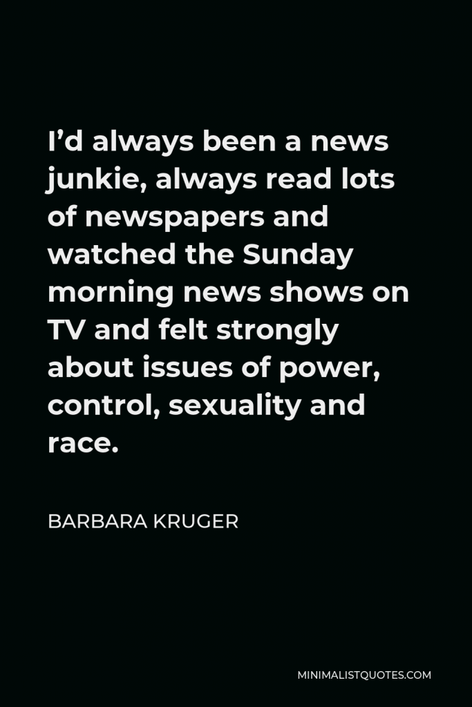 Barbara Kruger Quote - I’d always been a news junkie, always read lots of newspapers and watched the Sunday morning news shows on TV and felt strongly about issues of power, control, sexuality and race.