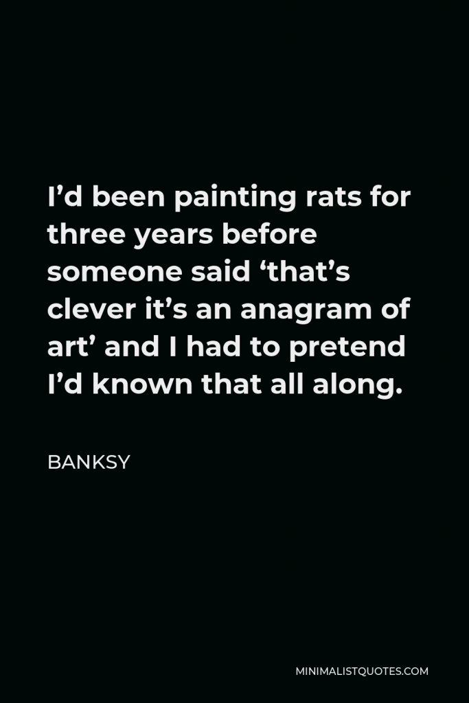 Banksy Quote - I’d been painting rats for three years before someone said ‘that’s clever it’s an anagram of art’ and I had to pretend I’d known that all along.
