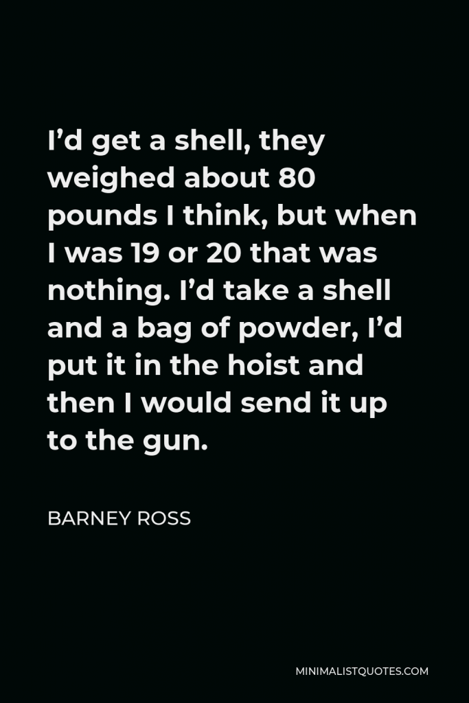 Barney Ross Quote - I’d get a shell, they weighed about 80 pounds I think, but when I was 19 or 20 that was nothing. I’d take a shell and a bag of powder, I’d put it in the hoist and then I would send it up to the gun.