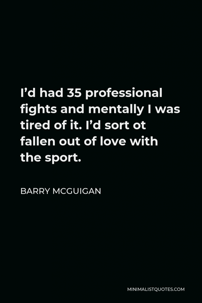Barry McGuigan Quote - I’d had 35 professional fights and mentally I was tired of it. I’d sort ot fallen out of love with the sport.