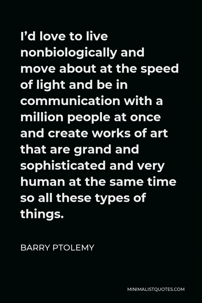 Barry Ptolemy Quote - I’d love to live nonbiologically and move about at the speed of light and be in communication with a million people at once and create works of art that are grand and sophisticated and very human at the same time so all these types of things.