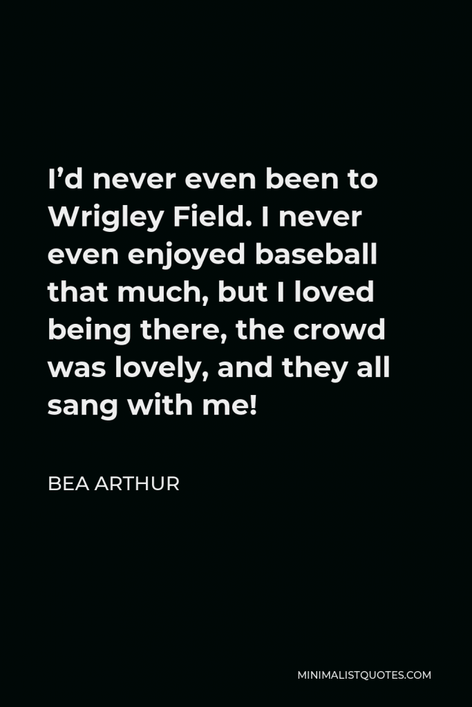 Bea Arthur Quote - I’d never even been to Wrigley Field. I never even enjoyed baseball that much, but I loved being there, the crowd was lovely, and they all sang with me!