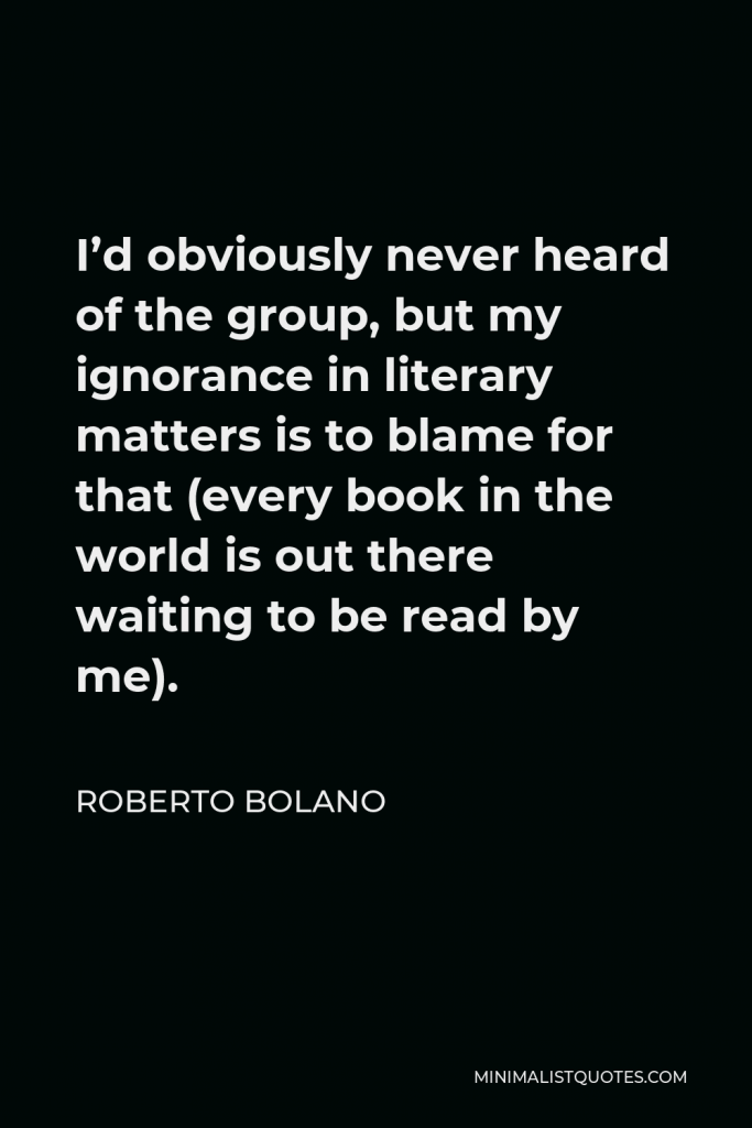 Roberto Bolano Quote - I’d obviously never heard of the group, but my ignorance in literary matters is to blame for that (every book in the world is out there waiting to be read by me).