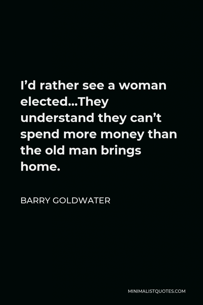 Barry Goldwater Quote - I’d rather see a woman elected…They understand they can’t spend more money than the old man brings home.