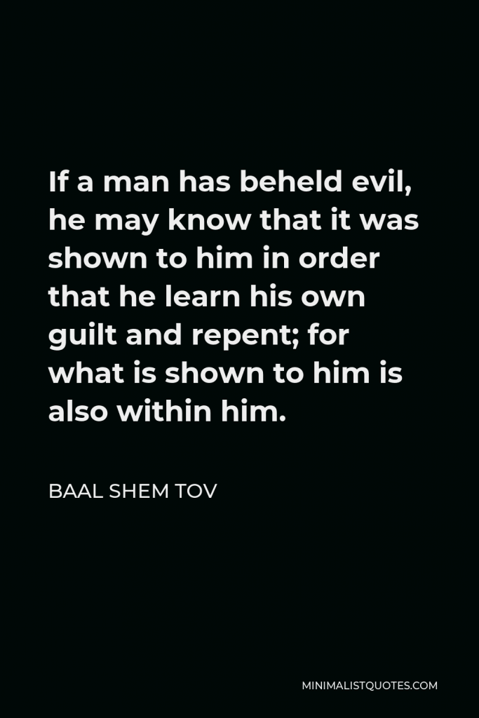 Baal Shem Tov Quote - If a man has beheld evil, he may know that it was shown to him in order that he learn his own guilt and repent; for what is shown to him is also within him.
