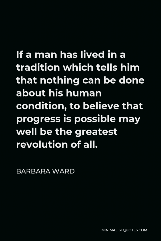 Barbara Ward Quote - If a man has lived in a tradition which tells him that nothing can be done about his human condition, to believe that progress is possible may well be the greatest revolution of all.
