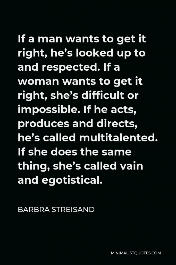 Barbra Streisand Quote - If a man wants to get it right, he’s looked up to and respected. If a woman wants to get it right, she’s difficult or impossible. If he acts, produces and directs, he’s called multitalented. If she does the same thing, she’s called vain and egotistical.