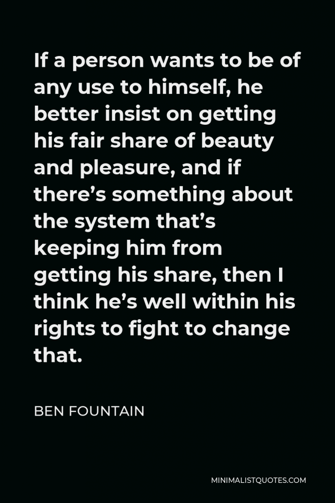 Ben Fountain Quote - If a person wants to be of any use to himself, he better insist on getting his fair share of beauty and pleasure, and if there’s something about the system that’s keeping him from getting his share, then I think he’s well within his rights to fight to change that.