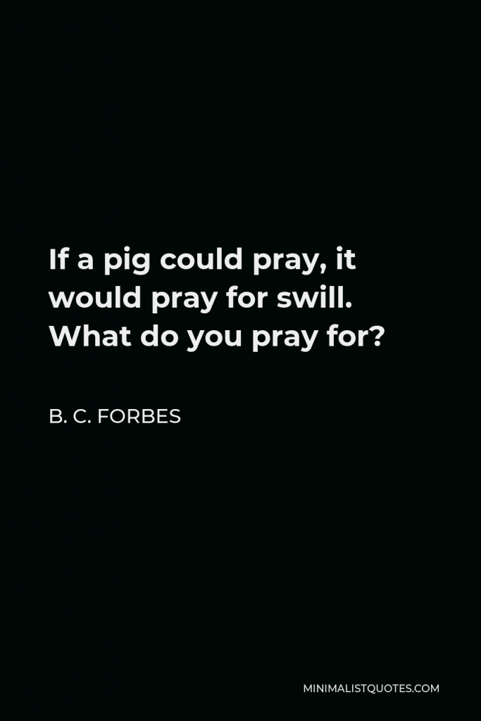 B. C. Forbes Quote - If a pig could pray, it would pray for swill. What do you pray for?