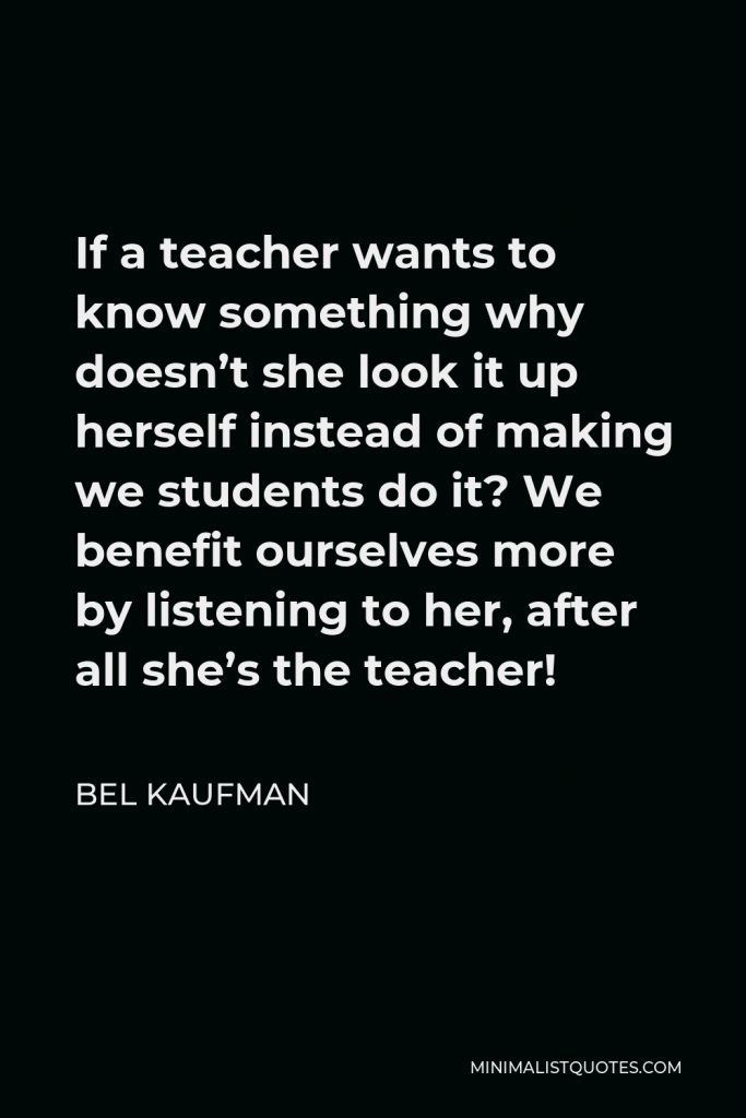Bel Kaufman Quote - If a teacher wants to know something why doesn’t she look it up herself instead of making we students do it? We benefit ourselves more by listening to her, after all she’s the teacher!