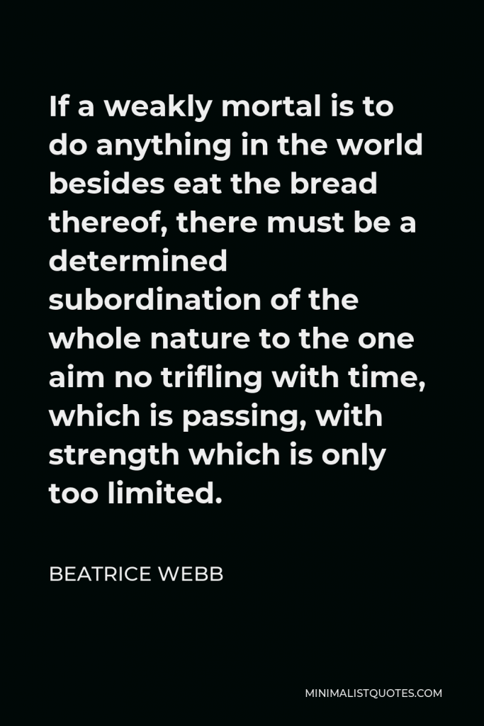 Beatrice Webb Quote - If a weakly mortal is to do anything in the world besides eat the bread thereof, there must be a determined subordination of the whole nature to the one aim no trifling with time, which is passing, with strength which is only too limited.