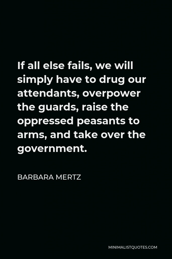 Barbara Mertz Quote - If all else fails, we will simply have to drug our attendants, overpower the guards, raise the oppressed peasants to arms, and take over the government.