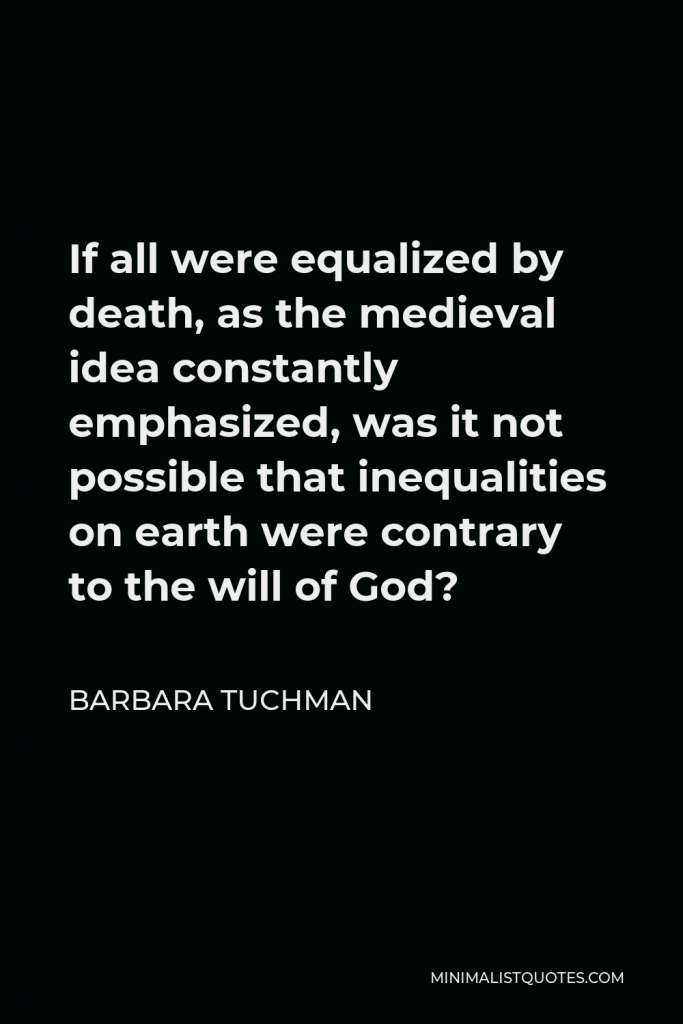 Barbara Tuchman Quote - If all were equalized by death, as the medieval idea constantly emphasized, was it not possible that inequalities on earth were contrary to the will of God?