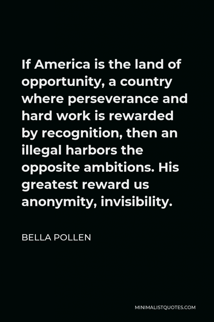 Bella Pollen Quote - If America is the land of opportunity, a country where perseverance and hard work is rewarded by recognition, then an illegal harbors the opposite ambitions. His greatest reward us anonymity, invisibility.