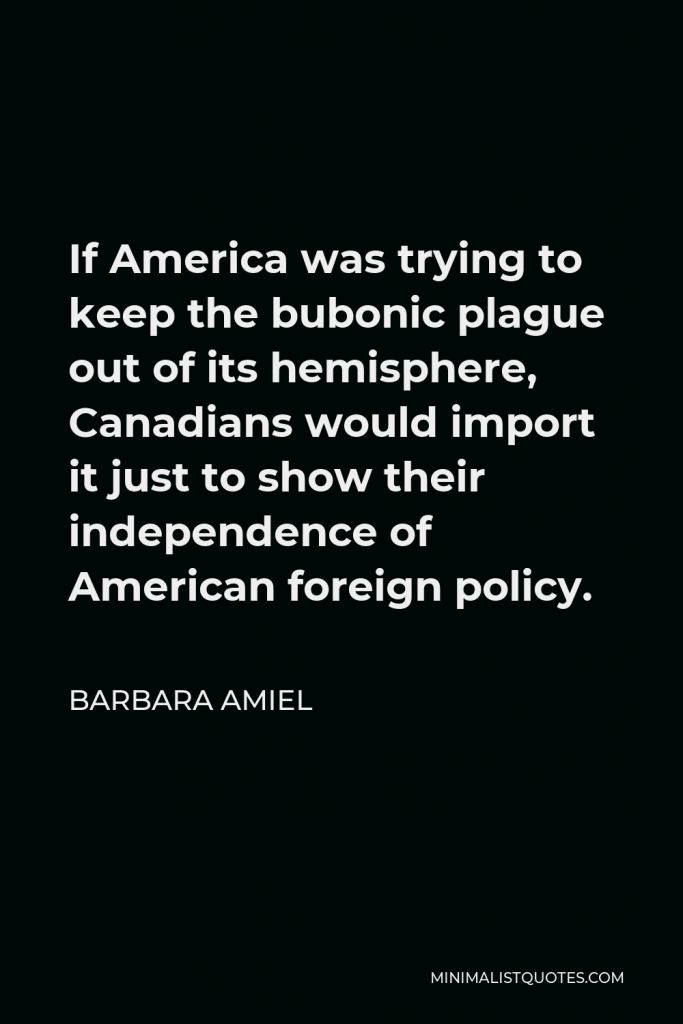 Barbara Amiel Quote - If America was trying to keep the bubonic plague out of its hemisphere, Canadians would import it just to show their independence of American foreign policy.