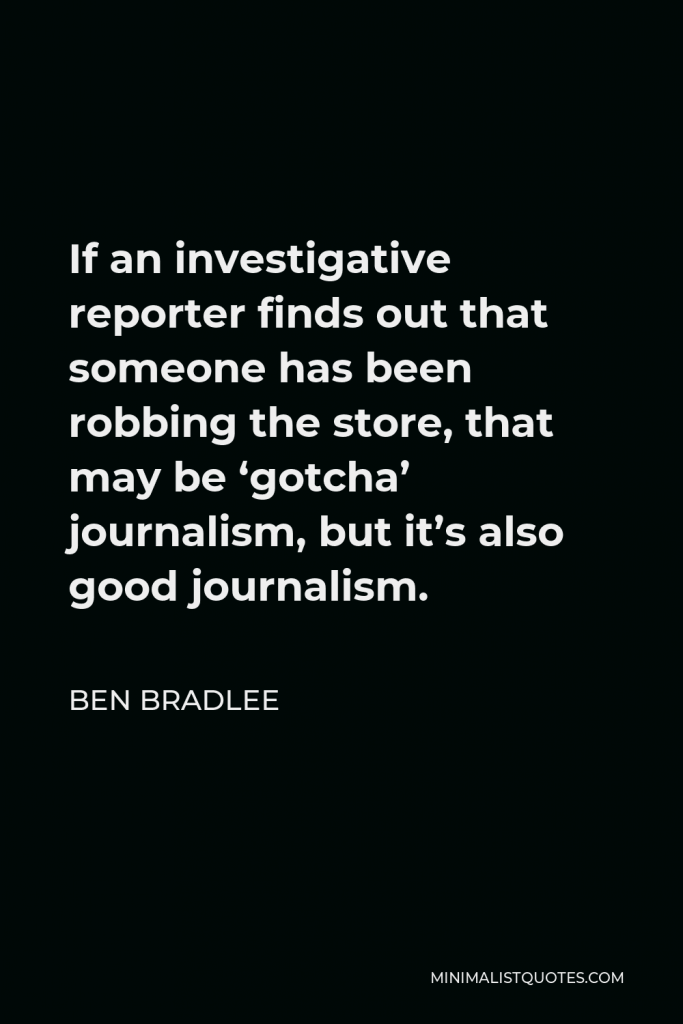 Ben Bradlee Quote - If an investigative reporter finds out that someone has been robbing the store, that may be ‘gotcha’ journalism, but it’s also good journalism.