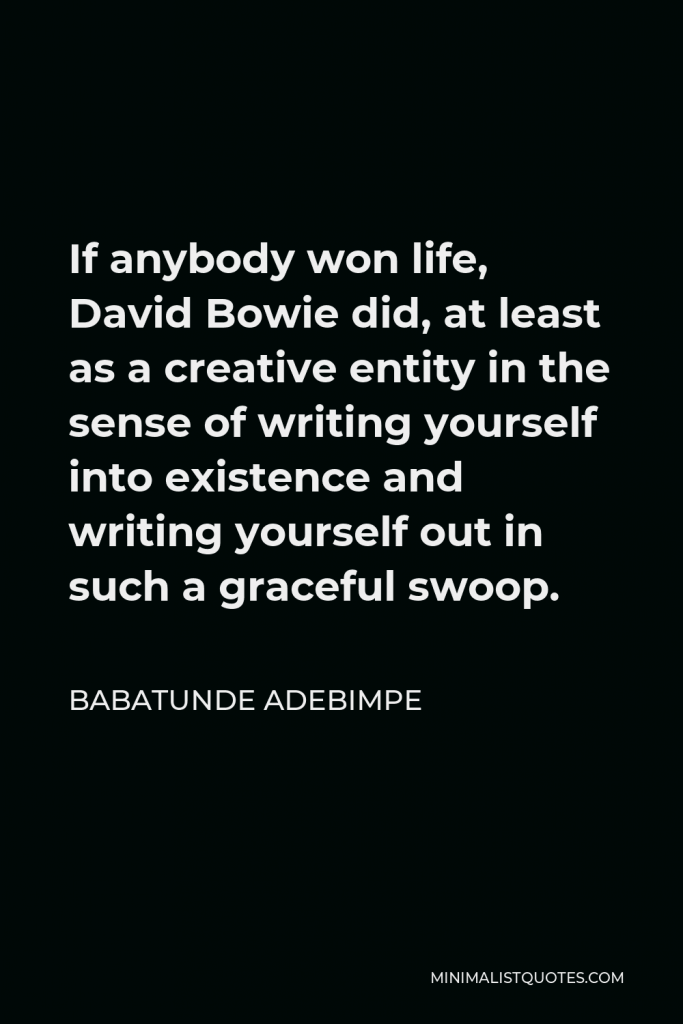 Babatunde Adebimpe Quote - If anybody won life, David Bowie did, at least as a creative entity in the sense of writing yourself into existence and writing yourself out in such a graceful swoop.