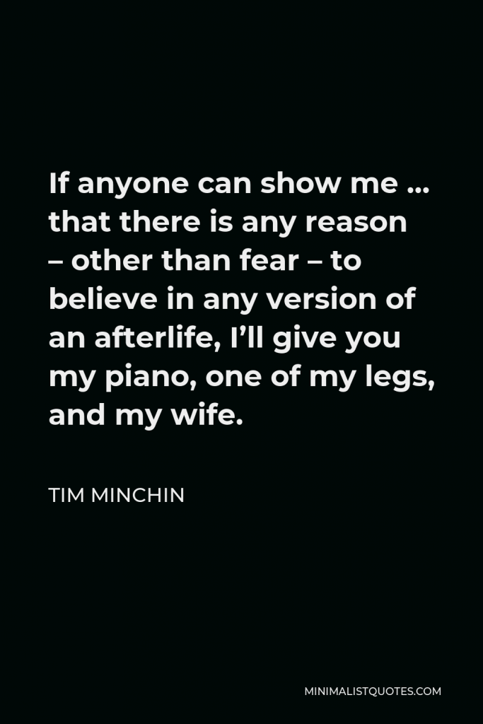 Tim Minchin Quote - If anyone can show me … that there is any reason – other than fear – to believe in any version of an afterlife, I’ll give you my piano, one of my legs, and my wife.