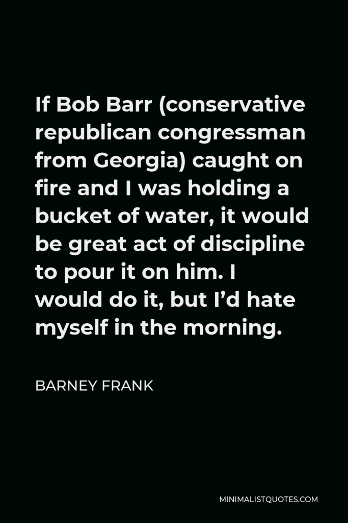 Barney Frank Quote - If Bob Barr (conservative republican congressman from Georgia) caught on fire and I was holding a bucket of water, it would be great act of discipline to pour it on him. I would do it, but I’d hate myself in the morning.
