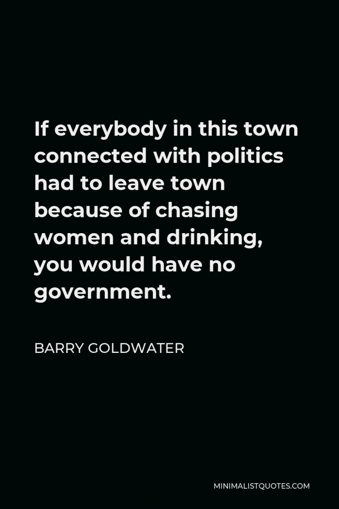 Barry Goldwater Quote - If everybody in this town connected with politics had to leave town because of chasing women and drinking, you would have no government.