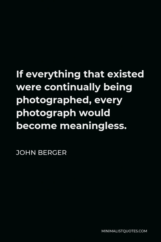 John Berger Quote - If everything that existed were continually being photographed, every photograph would become meaningless.