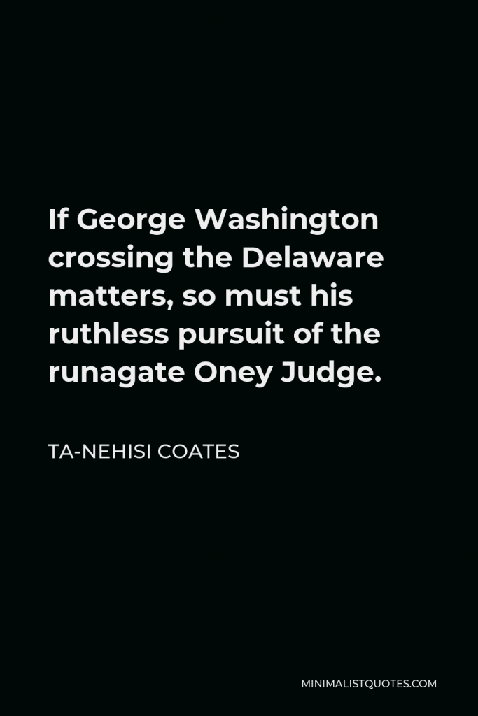 Ta-Nehisi Coates Quote - If George Washington crossing the Delaware matters, so must his ruthless pursuit of the runagate Oney Judge.