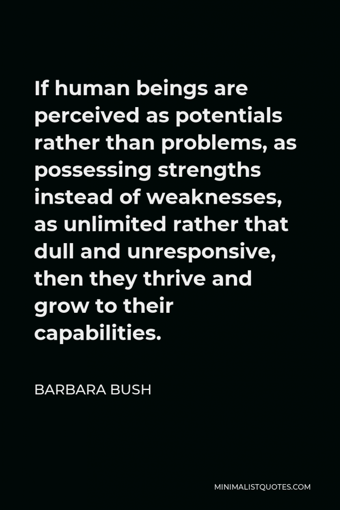 Barbara Bush Quote - If human beings are perceived as potentials rather than problems, as possessing strengths instead of weaknesses, as unlimited rather that dull and unresponsive, then they thrive and grow to their capabilities.