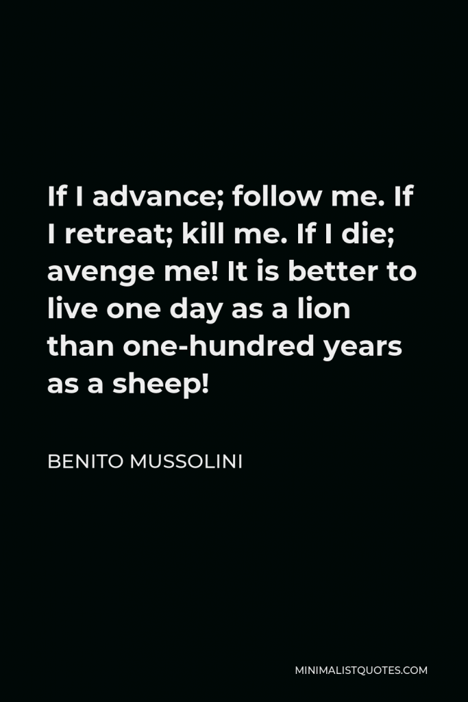 Benito Mussolini Quote - If I advance; follow me. If I retreat; kill me. If I die; avenge me! It is better to live one day as a lion than one-hundred years as a sheep!