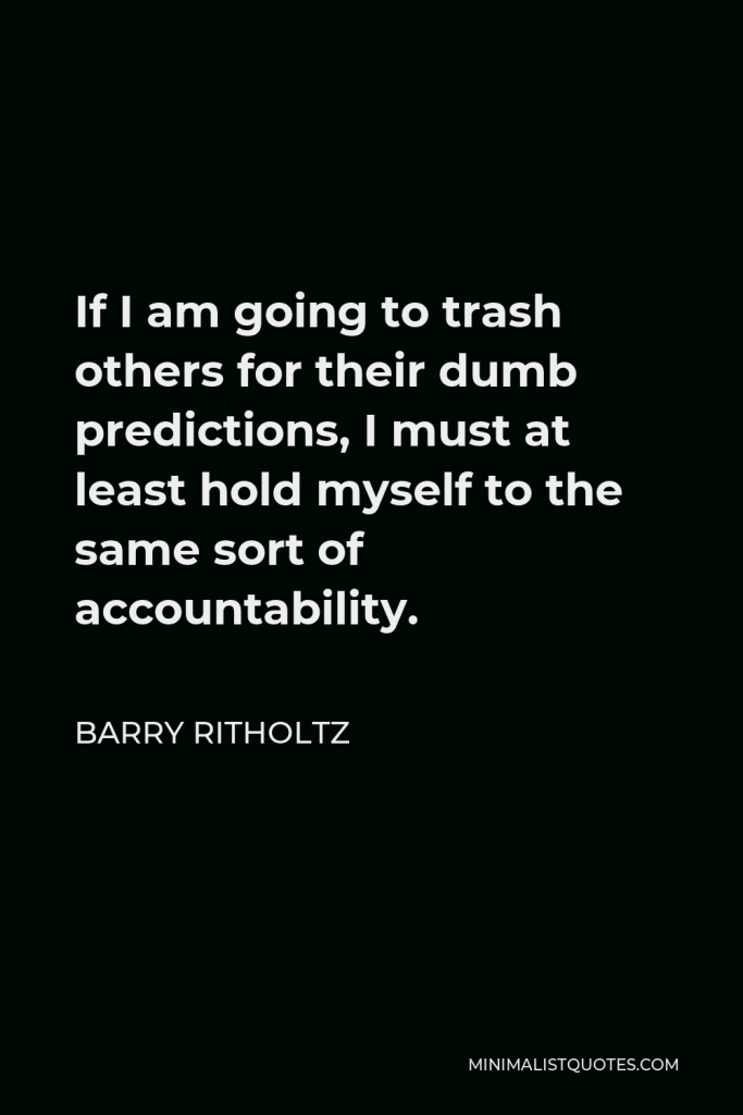 Barry Ritholtz Quote - If I am going to trash others for their dumb predictions, I must at least hold myself to the same sort of accountability.