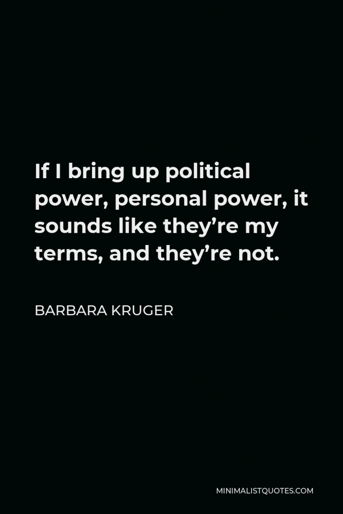 Barbara Kruger Quote - If I bring up political power, personal power, it sounds like they’re my terms, and they’re not.
