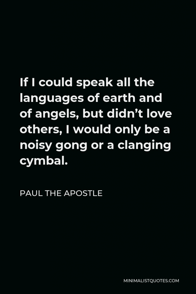 Paul the Apostle Quote - If I could speak all the languages of earth and of angels, but didn’t love others, I would only be a noisy gong or a clanging cymbal.