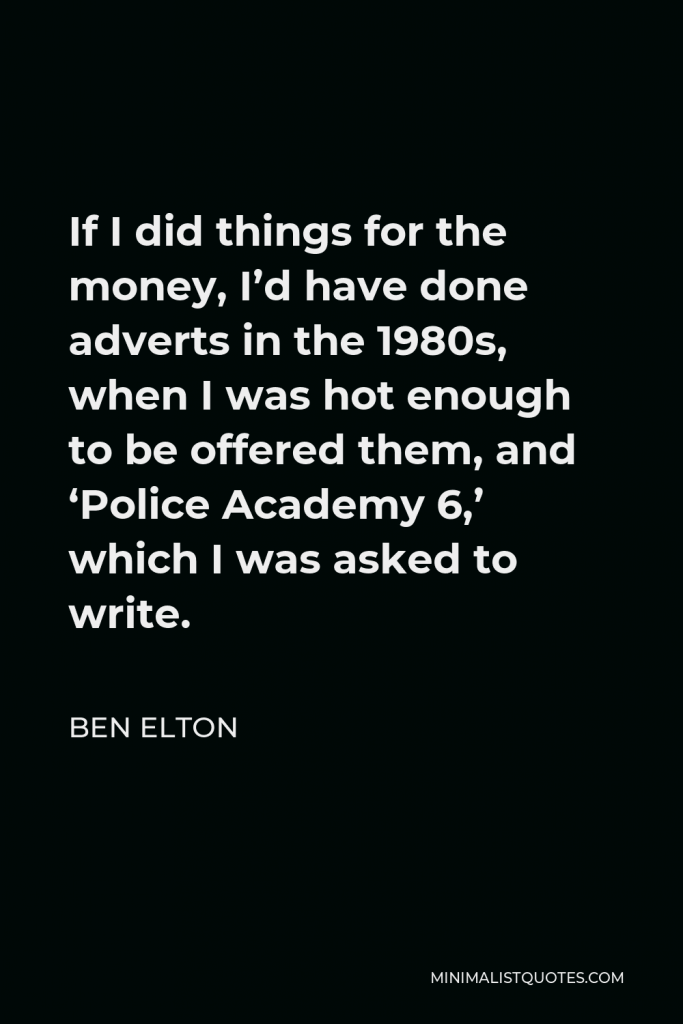 Ben Elton Quote - If I did things for the money, I’d have done adverts in the 1980s, when I was hot enough to be offered them, and ‘Police Academy 6,’ which I was asked to write.