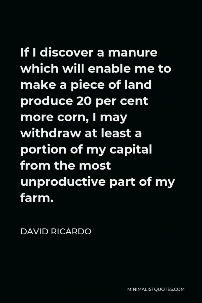 David Ricardo Quote - If I discover a manure which will enable me to make a piece of land produce 20 per cent more corn, I may withdraw at least a portion of my capital from the most unproductive part of my farm.