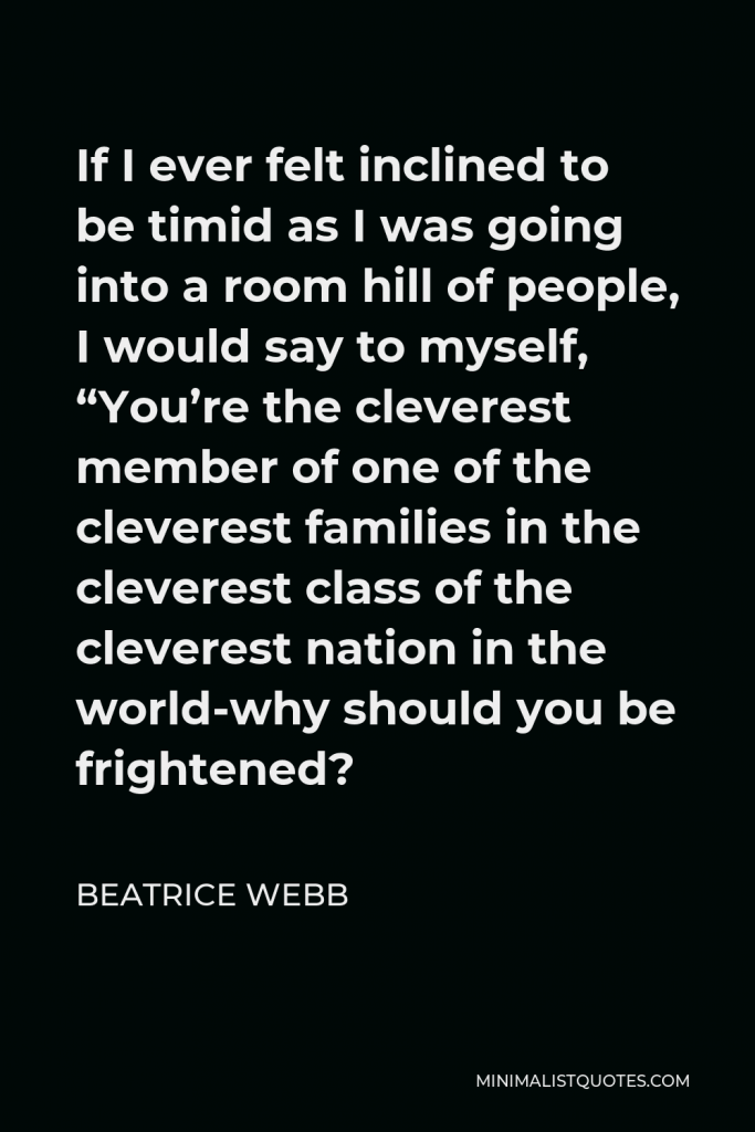 Beatrice Webb Quote - If I ever felt inclined to be timid as I was going into a room hill of people, I would say to myself, “You’re the cleverest member of one of the cleverest families in the cleverest class of the cleverest nation in the world-why should you be frightened?