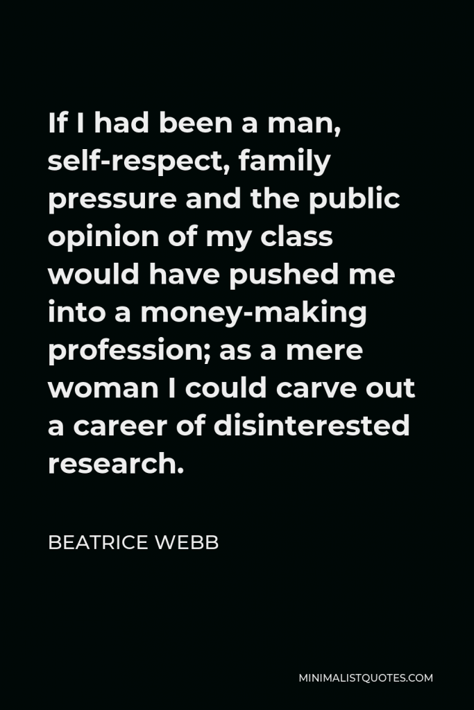 Beatrice Webb Quote - If I had been a man, self-respect, family pressure and the public opinion of my class would have pushed me into a money-making profession; as a mere woman I could carve out a career of disinterested research.