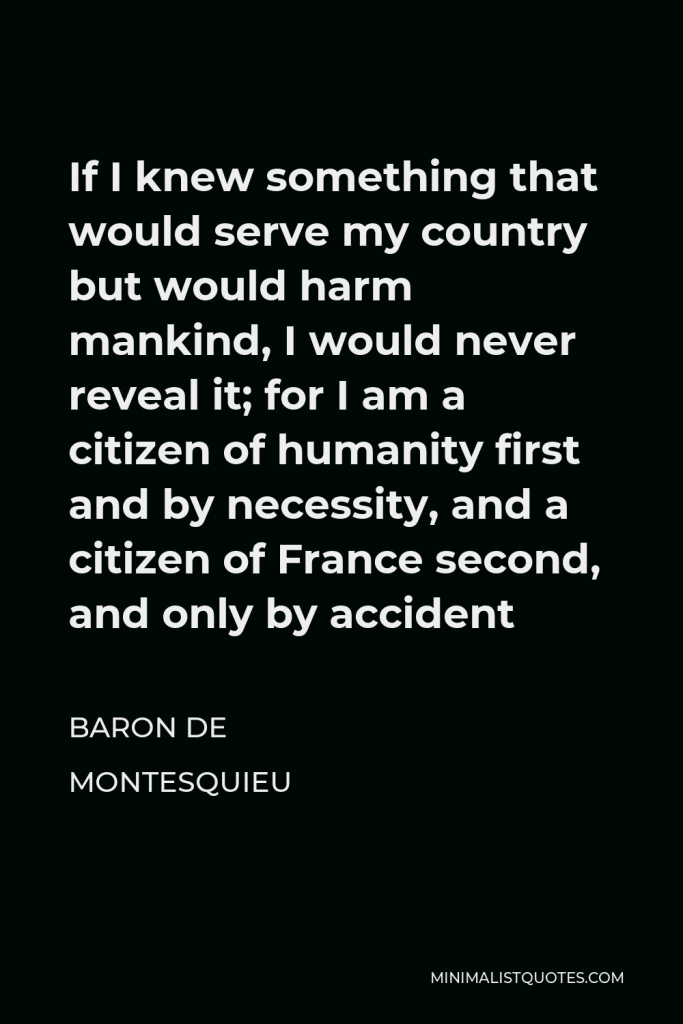 Baron de Montesquieu Quote - If I knew something that would serve my country but would harm mankind, I would never reveal it; for I am a citizen of humanity first and by necessity, and a citizen of France second, and only by accident