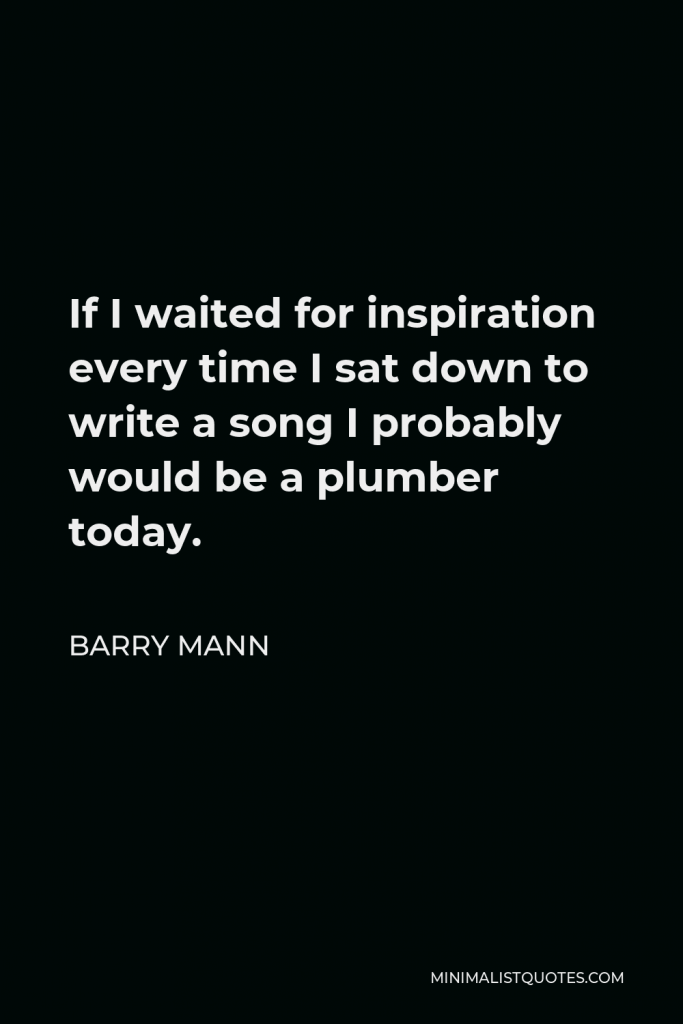 Barry Mann Quote - If I waited for inspiration every time I sat down to write a song I probably would be a plumber today.
