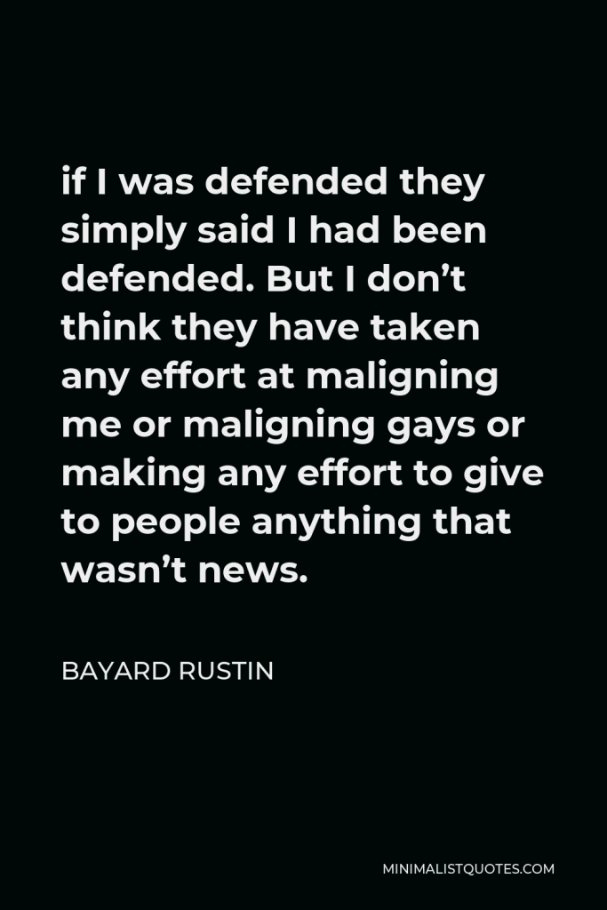 Bayard Rustin Quote - if I was defended they simply said I had been defended. But I don’t think they have taken any effort at maligning me or maligning gays or making any effort to give to people anything that wasn’t news.