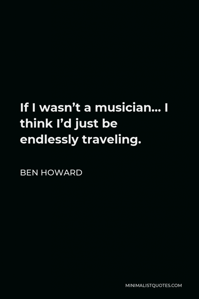 Ben Howard Quote - If I wasn’t a musician… I think I’d just be endlessly traveling.