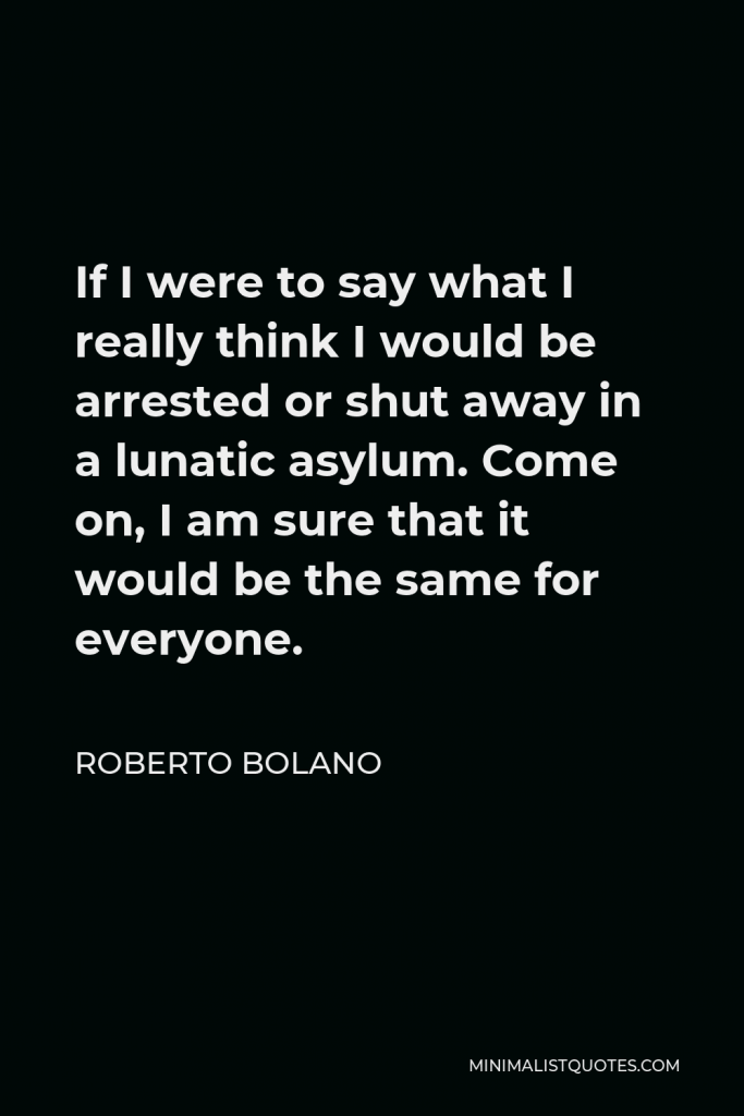 Roberto Bolano Quote - If I were to say what I really think I would be arrested or shut away in a lunatic asylum. Come on, I am sure that it would be the same for everyone.